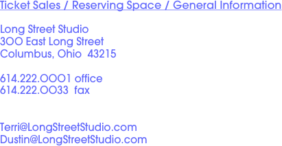 Ticket Sales / Reserving Space / General Information

Long Street Studio
3OO East Long Street
Columbus, Ohio  43215

614.222.OOO1 office
614.222.OO33  fax


Terri@LongStreetStudio.com
Dustin@LongStreetStudio.com